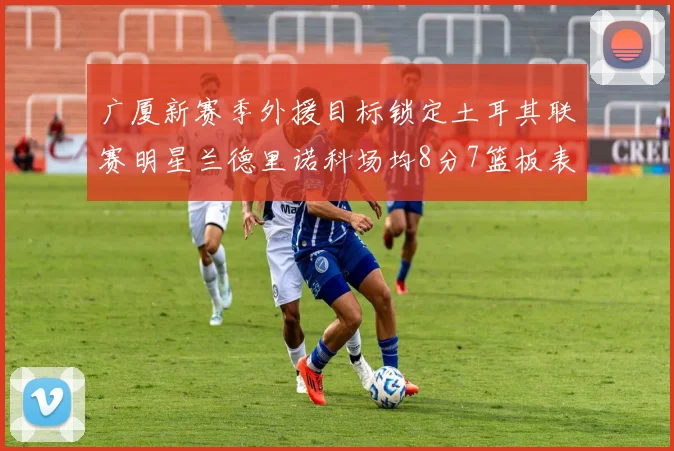 广厦新赛季外援目标锁定土耳其联赛明星兰德里诺科场均8分7篮板表现
