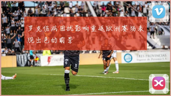 罗克伤病困扰影响重返欧洲赛场表现出色的前景