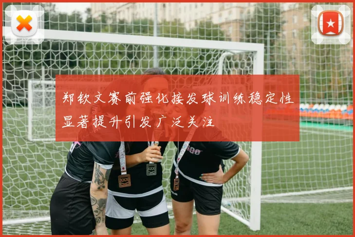 郑钦文赛前强化接发球训练稳定性显著提升引发广泛关注
