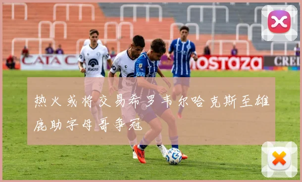 热火或将交易希罗韦尔哈克斯至雄鹿助字母哥争冠