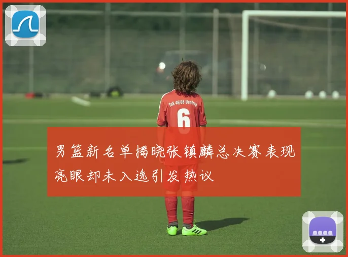 男篮新名单揭晓张镇麟总决赛表现亮眼却未入选引发热议
