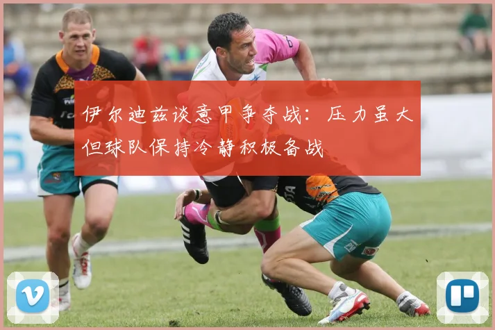 伊尔迪兹谈意甲争夺战：压力虽大但球队保持冷静积极备战