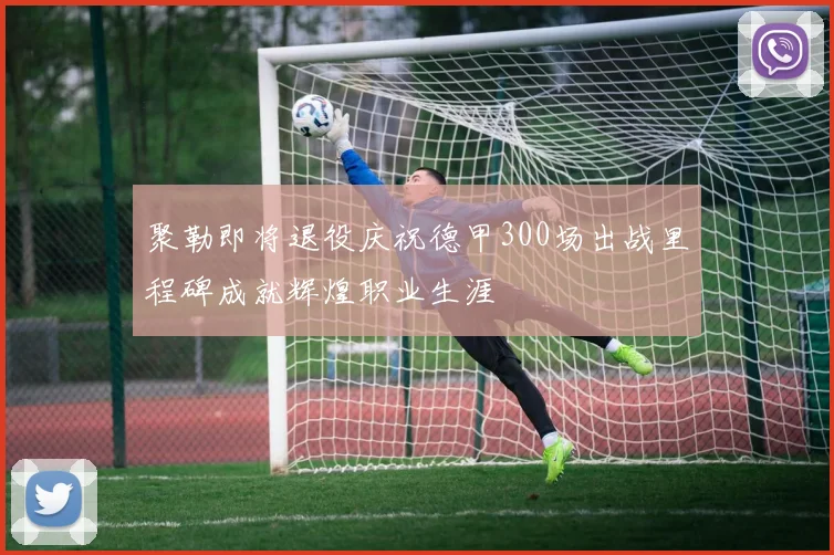 聚勒即将退役庆祝德甲300场出战里程碑成就辉煌职业生涯