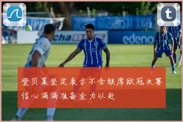 登贝莱坚定表示不会缺席欧冠决赛信心满满准备全力以赴