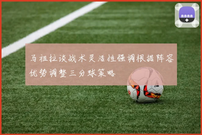 马祖拉谈战术灵活性强调根据阵容优势调整三分球策略
