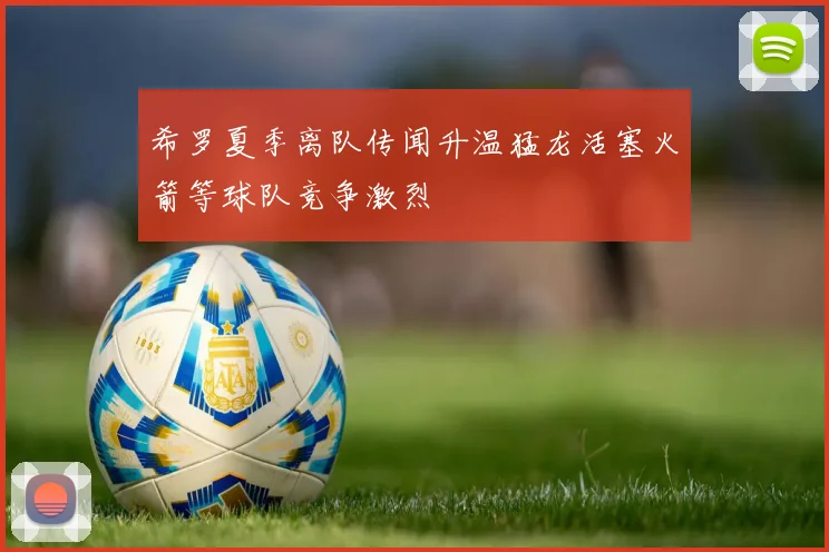希罗夏季离队传闻升温猛龙活塞火箭等球队竞争激烈