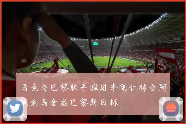 马竞与巴黎联手推进李刚仁转会阿克利乌舍成巴黎新目标