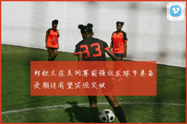 郑钦文在美网赛前强化发球节奏备受期待有望实现突破
