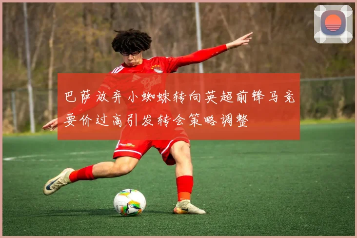 巴萨放弃小蜘蛛转向英超前锋马竞要价过高引发转会策略调整