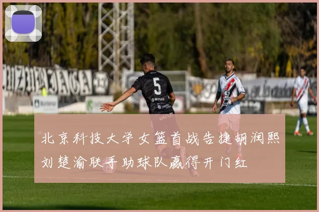 北京科技大学女篮首战告捷胡润熙刘楚渝联手助球队赢得开门红