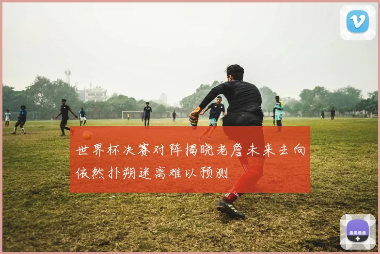 世界杯决赛对阵揭晓老詹未来去向依然扑朔迷离难以预测