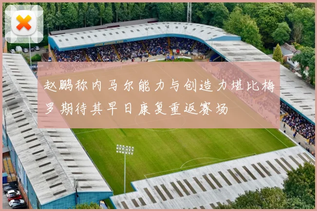 赵鹏称内马尔能力与创造力堪比梅罗期待其早日康复重返赛场