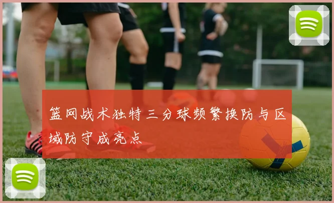 篮网战术独特三分球频繁换防与区域防守成亮点
