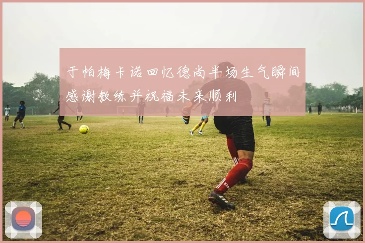 于帕梅卡诺回忆德尚半场生气瞬间感谢教练并祝福未来顺利