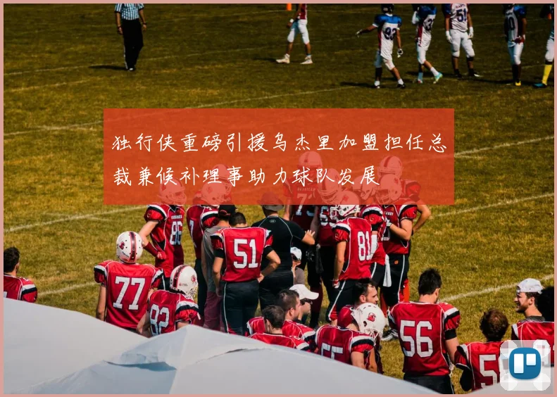 独行侠重磅引援乌杰里加盟担任总裁兼候补理事助力球队发展