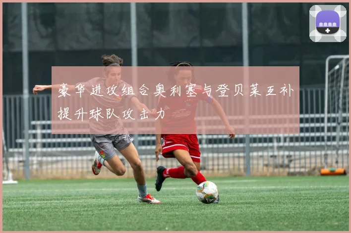 豪华进攻组合奥利塞与登贝莱互补提升球队攻击力