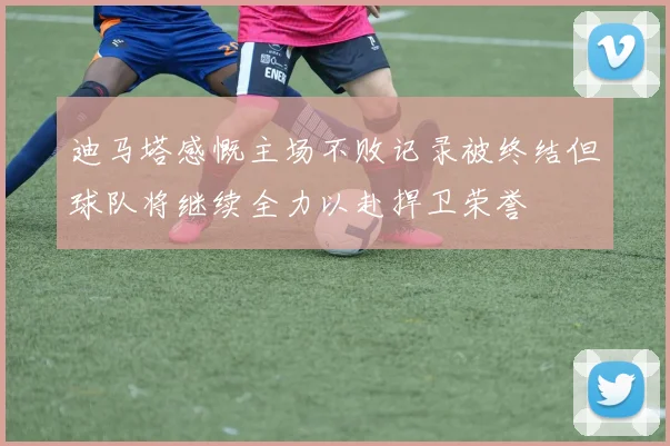 迪马塔感慨主场不败记录被终结但球队将继续全力以赴捍卫荣誉
