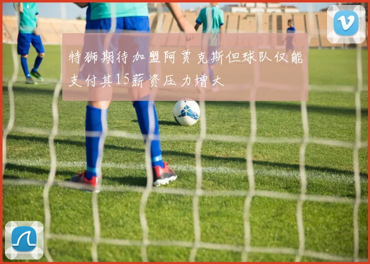 特狮期待加盟阿贾克斯但球队仅能支付其15薪资压力增大