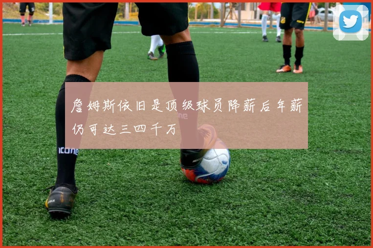 詹姆斯依旧是顶级球员降薪后年薪仍可达三四千万