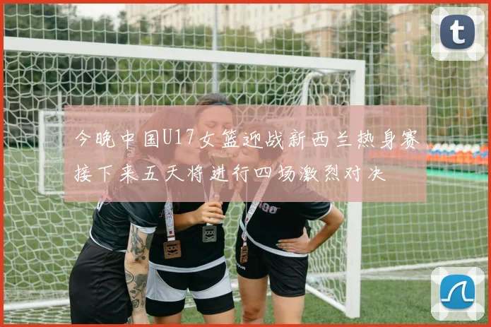 今晚中国U17女篮迎战新西兰热身赛接下来五天将进行四场激烈对决