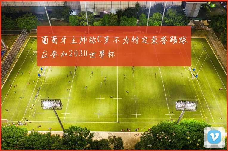 葡萄牙主帅称C罗不为特定荣誉踢球应参加2030世界杯