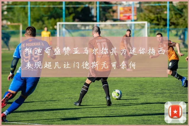 维迪奇盛赞亚马尔称其为迷你梅西表现超凡让门德斯无可奈何