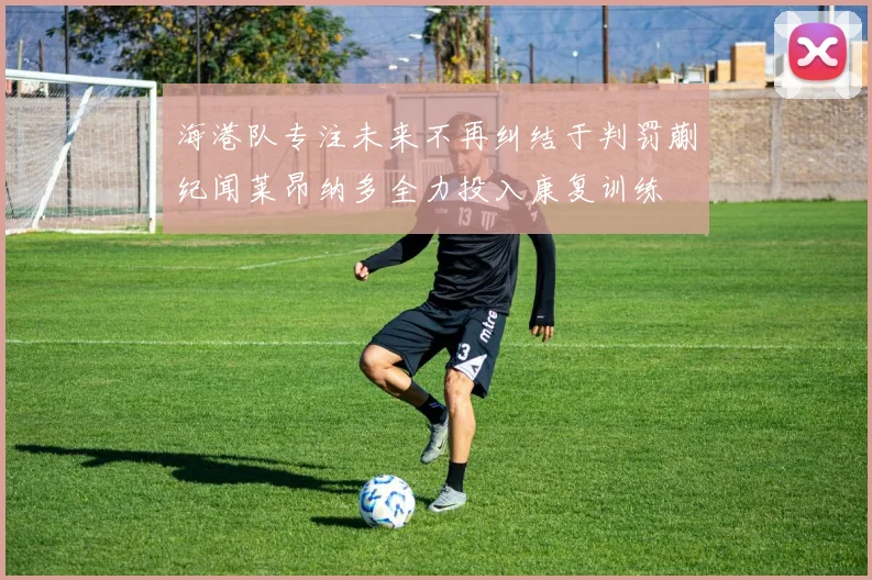 海港队专注未来不再纠结于判罚蒯纪闻莱昂纳多全力投入康复训练