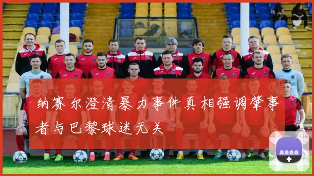 纳赛尔澄清暴力事件真相强调肇事者与巴黎球迷无关